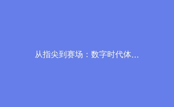 从指尖到赛场：数字时代体育报道的变革与竞技荣耀新篇章 - 2