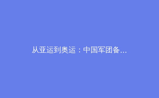 从亚运到奥运：中国军团备战巴黎的三大战略转型与挑战