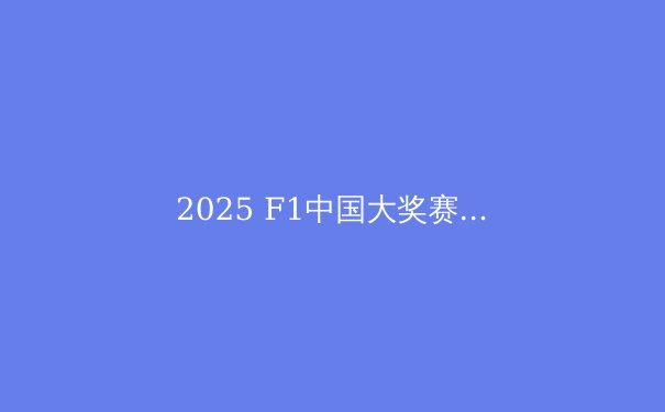 2025 F1中国大奖赛：周冠宇主场作战，能否创造历史？ - 2