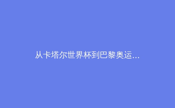 从卡塔尔世界杯到巴黎奥运：数字技术如何重塑体育观赛与产业生态